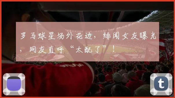 罗马球星场外花边,绯闻女友曝光,网友直呼“太配了”!