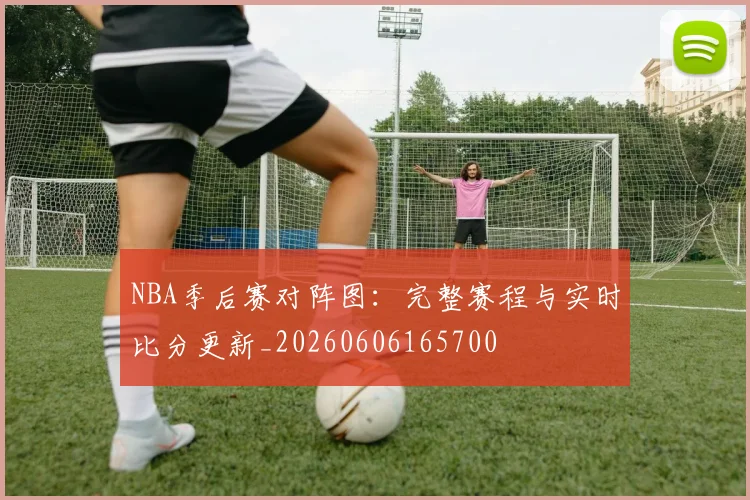 NBA季后赛对阵图：完整赛程与实时比分更新_20260606165700