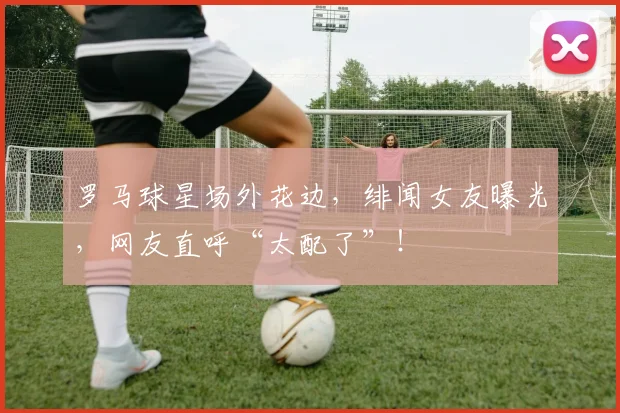 罗马球星场外花边,绯闻女友曝光,网友直呼“太配了”!