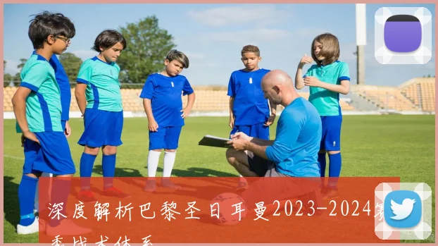 深度解析巴黎圣日耳曼2023-2024赛季战术体系