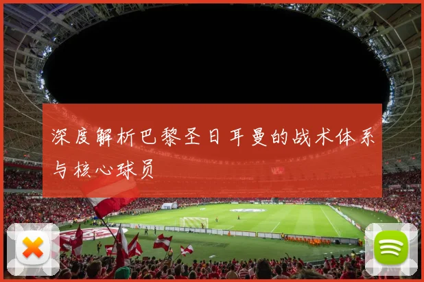 深度解析巴黎圣日耳曼的战术体系与核心球员