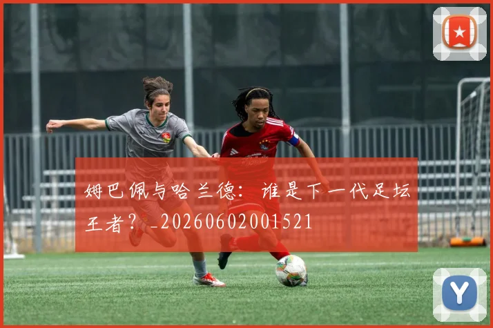 姆巴佩与哈兰德：谁是下一代足坛王者？_20260602001521