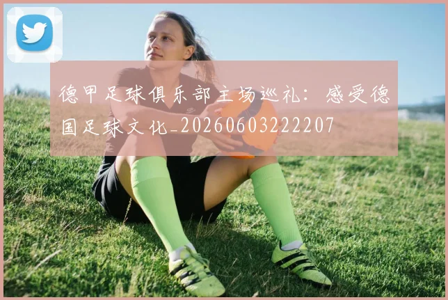德甲足球俱乐部主场巡礼：感受德国足球文化_20260603222207
